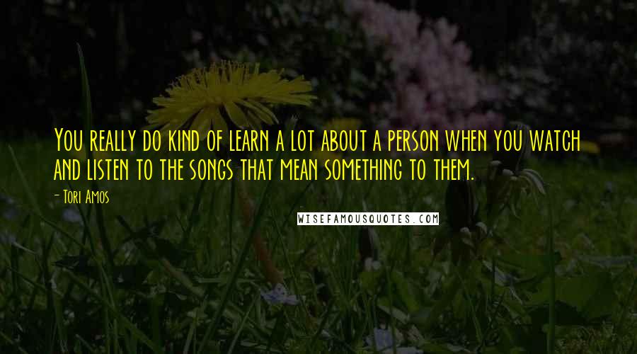 Tori Amos Quotes: You really do kind of learn a lot about a person when you watch and listen to the songs that mean something to them.