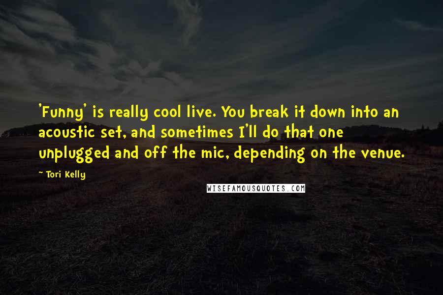 Tori Kelly Quotes: 'Funny' is really cool live. You break it down into an acoustic set, and sometimes I'll do that one unplugged and off the mic, depending on the venue.