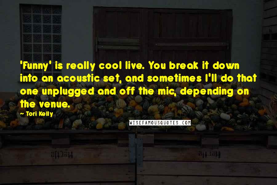 Tori Kelly Quotes: 'Funny' is really cool live. You break it down into an acoustic set, and sometimes I'll do that one unplugged and off the mic, depending on the venue.