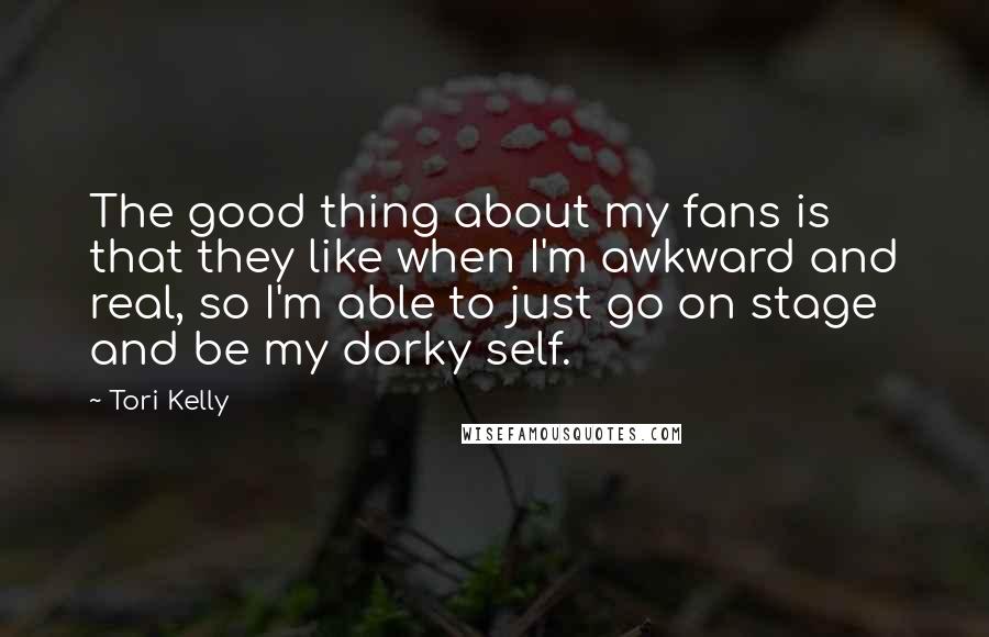 Tori Kelly Quotes: The good thing about my fans is that they like when I'm awkward and real, so I'm able to just go on stage and be my dorky self.