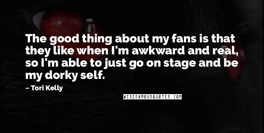Tori Kelly Quotes: The good thing about my fans is that they like when I'm awkward and real, so I'm able to just go on stage and be my dorky self.