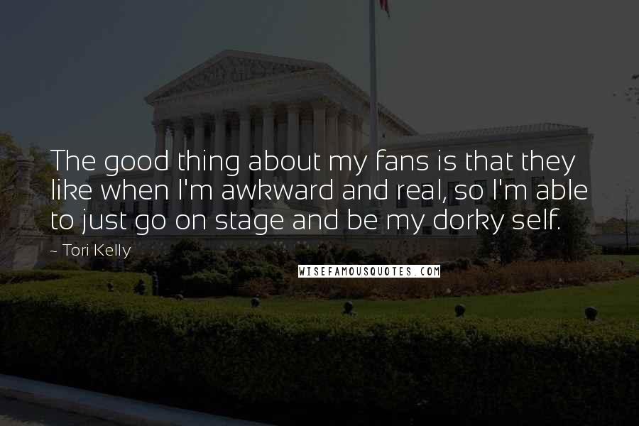 Tori Kelly Quotes: The good thing about my fans is that they like when I'm awkward and real, so I'm able to just go on stage and be my dorky self.
