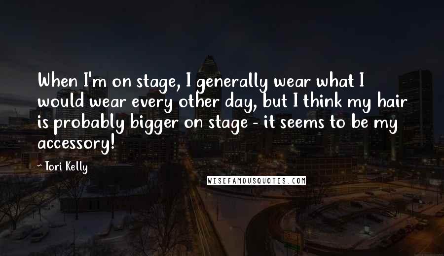 Tori Kelly Quotes: When I'm on stage, I generally wear what I would wear every other day, but I think my hair is probably bigger on stage - it seems to be my accessory!