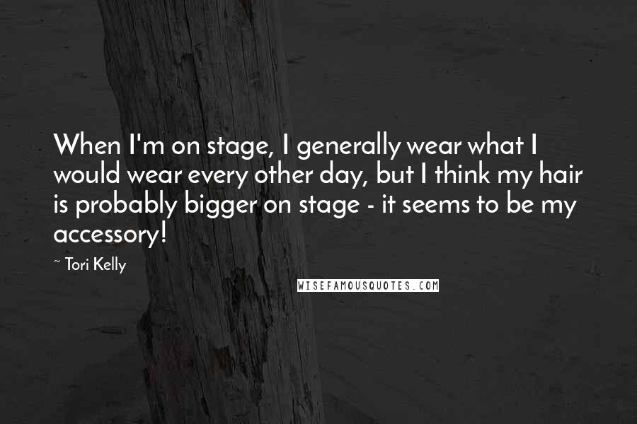 Tori Kelly Quotes: When I'm on stage, I generally wear what I would wear every other day, but I think my hair is probably bigger on stage - it seems to be my accessory!