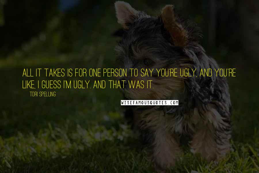 Tori Spelling Quotes: All it takes is for one person to say you're ugly, and you're like, I guess I'm ugly. And that was it.