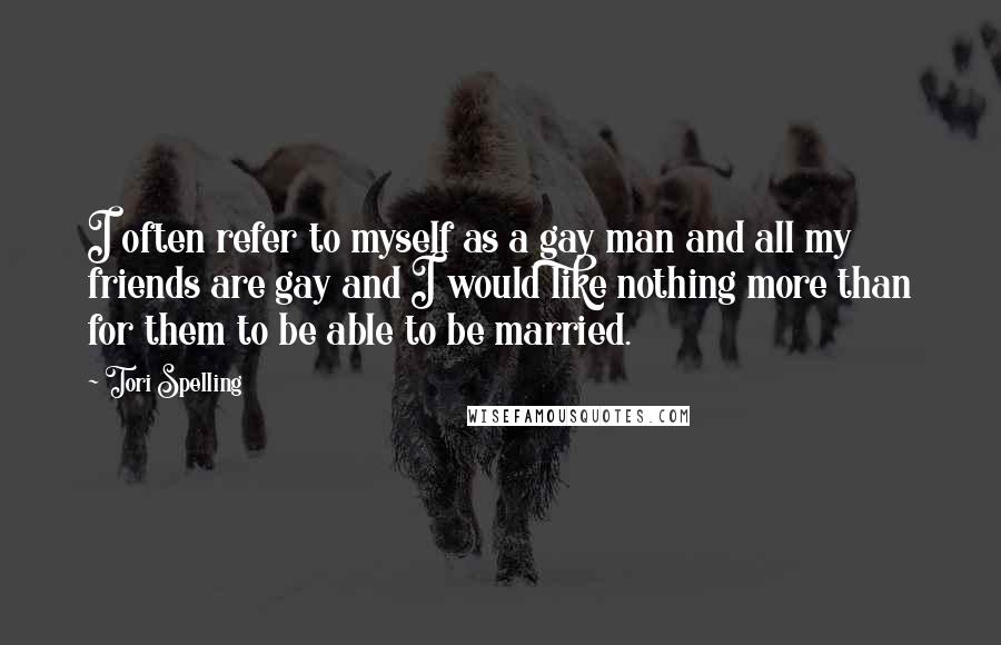 Tori Spelling Quotes: I often refer to myself as a gay man and all my friends are gay and I would like nothing more than for them to be able to be married.