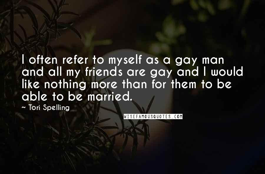 Tori Spelling Quotes: I often refer to myself as a gay man and all my friends are gay and I would like nothing more than for them to be able to be married.