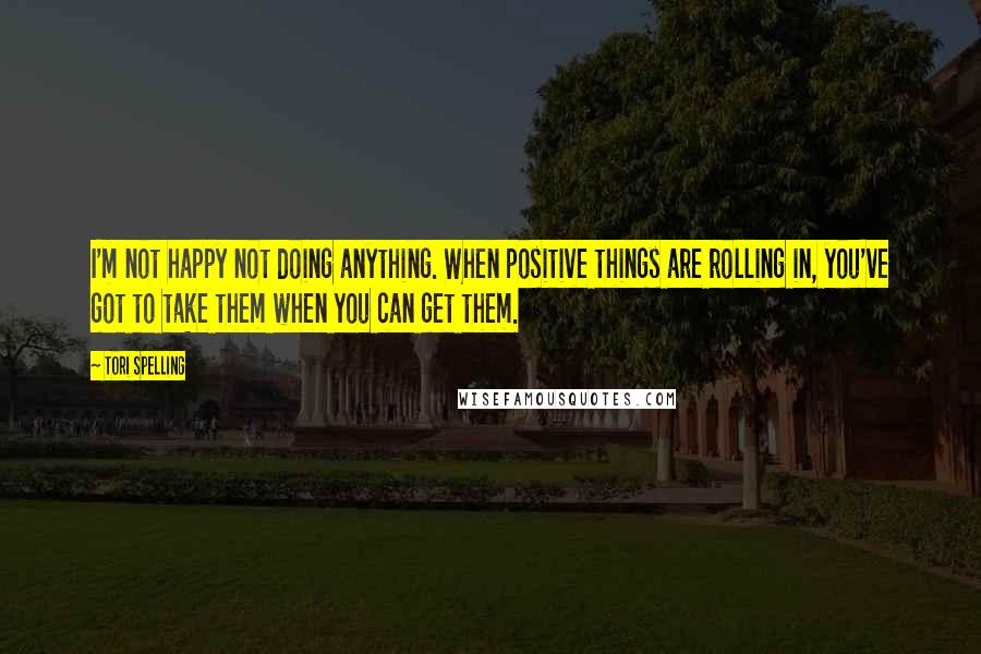 Tori Spelling Quotes: I'm not happy not doing anything. When positive things are rolling in, you've got to take them when you can get them.