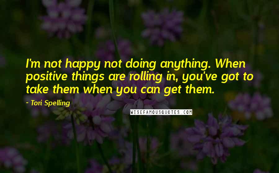 Tori Spelling Quotes: I'm not happy not doing anything. When positive things are rolling in, you've got to take them when you can get them.