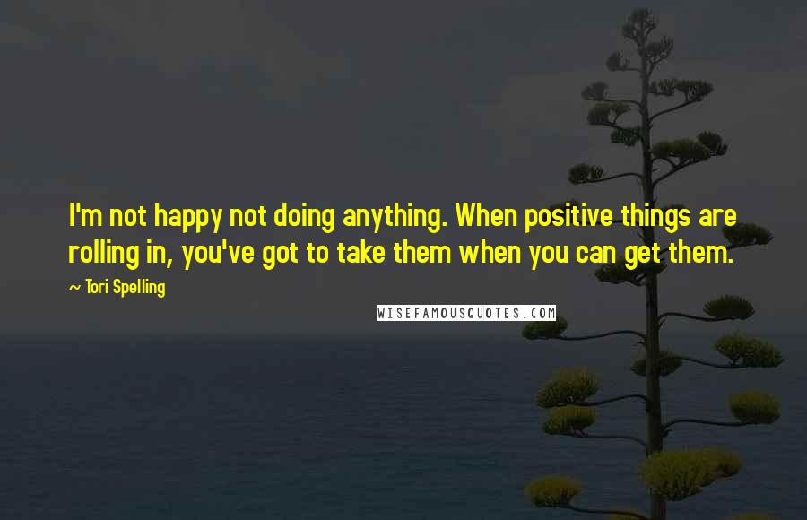 Tori Spelling Quotes: I'm not happy not doing anything. When positive things are rolling in, you've got to take them when you can get them.