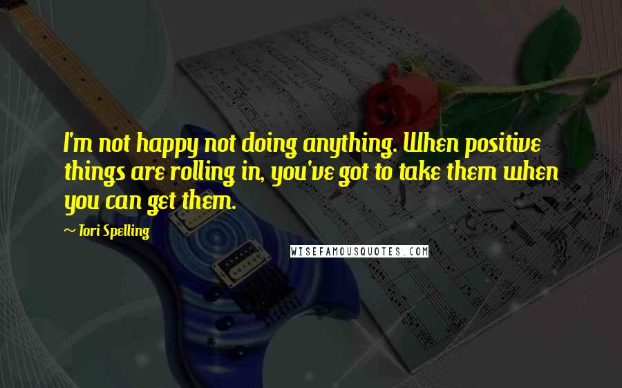 Tori Spelling Quotes: I'm not happy not doing anything. When positive things are rolling in, you've got to take them when you can get them.