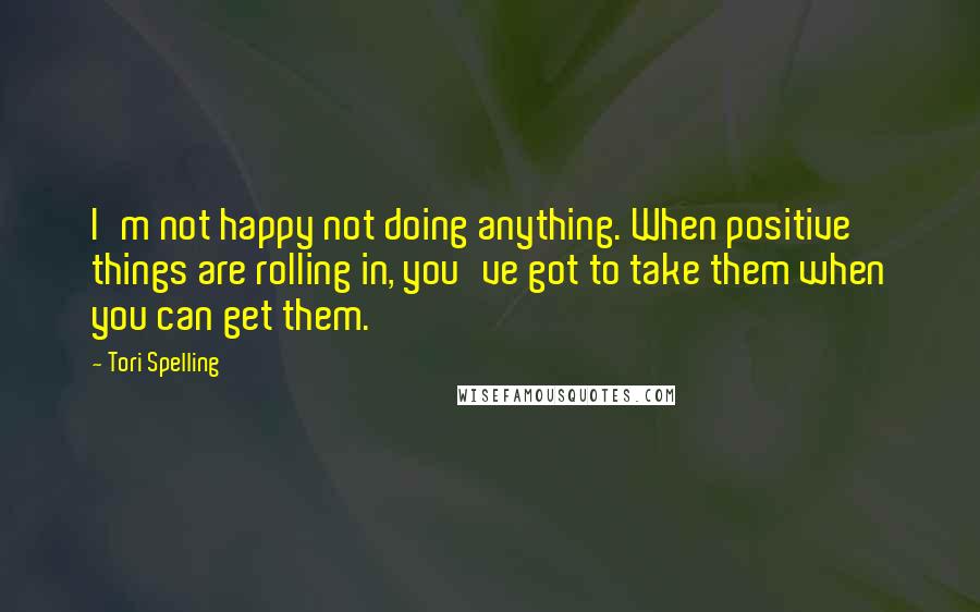 Tori Spelling Quotes: I'm not happy not doing anything. When positive things are rolling in, you've got to take them when you can get them.