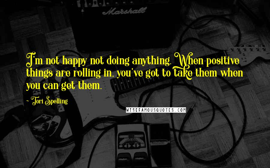 Tori Spelling Quotes: I'm not happy not doing anything. When positive things are rolling in, you've got to take them when you can get them.