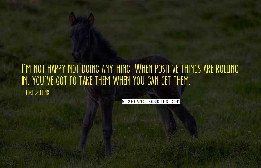 Tori Spelling Quotes: I'm not happy not doing anything. When positive things are rolling in, you've got to take them when you can get them.