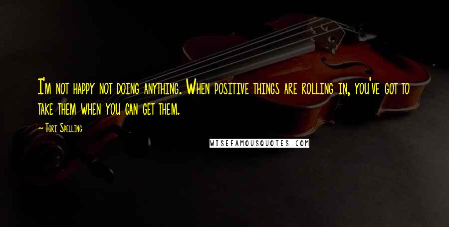 Tori Spelling Quotes: I'm not happy not doing anything. When positive things are rolling in, you've got to take them when you can get them.