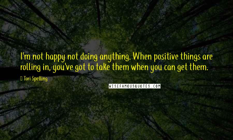 Tori Spelling Quotes: I'm not happy not doing anything. When positive things are rolling in, you've got to take them when you can get them.