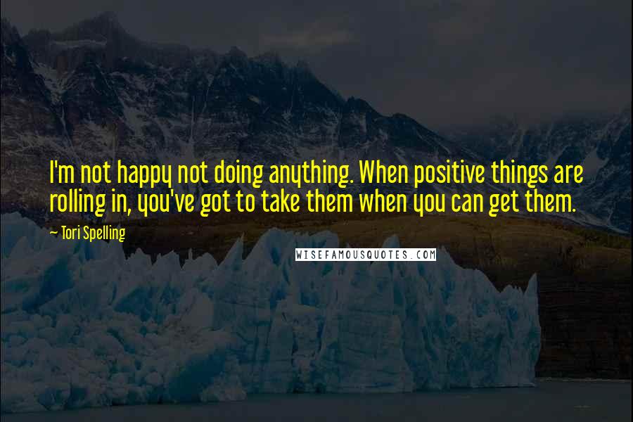 Tori Spelling Quotes: I'm not happy not doing anything. When positive things are rolling in, you've got to take them when you can get them.