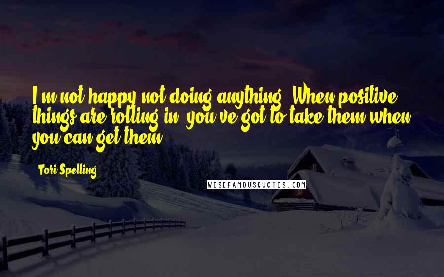 Tori Spelling Quotes: I'm not happy not doing anything. When positive things are rolling in, you've got to take them when you can get them.