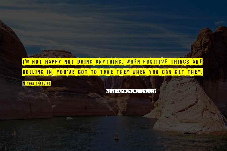 Tori Spelling Quotes: I'm not happy not doing anything. When positive things are rolling in, you've got to take them when you can get them.