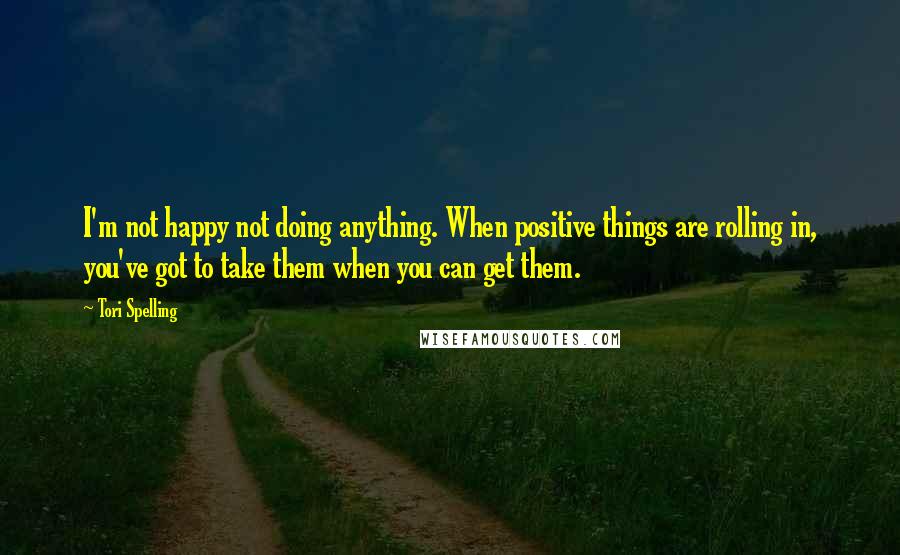 Tori Spelling Quotes: I'm not happy not doing anything. When positive things are rolling in, you've got to take them when you can get them.