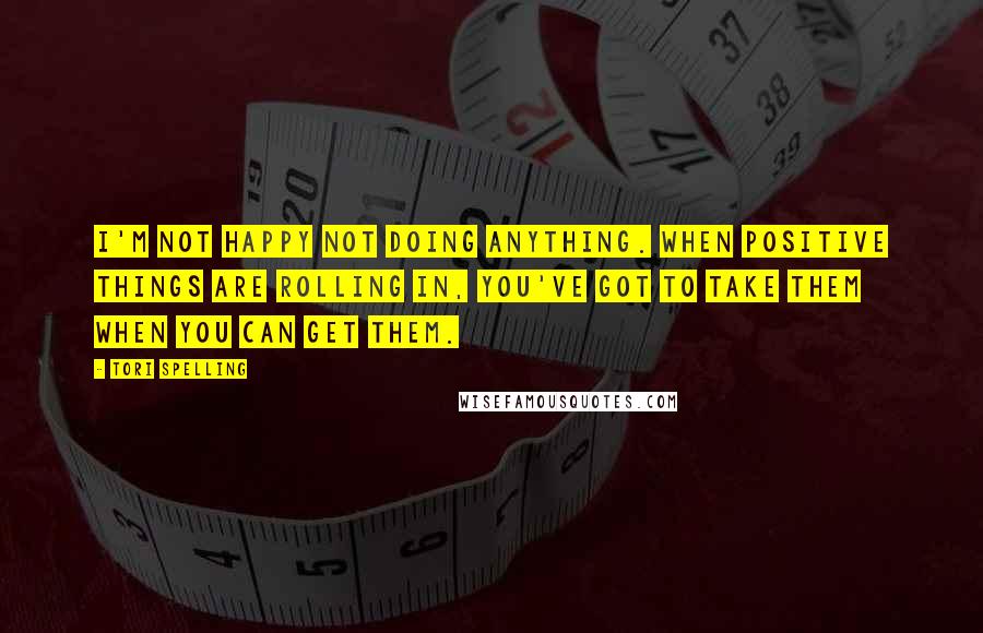 Tori Spelling Quotes: I'm not happy not doing anything. When positive things are rolling in, you've got to take them when you can get them.