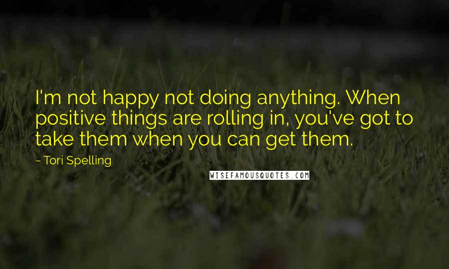 Tori Spelling Quotes: I'm not happy not doing anything. When positive things are rolling in, you've got to take them when you can get them.