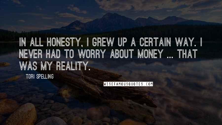 Tori Spelling Quotes: In all honesty, I grew up a certain way. I never had to worry about money ... that was my reality.