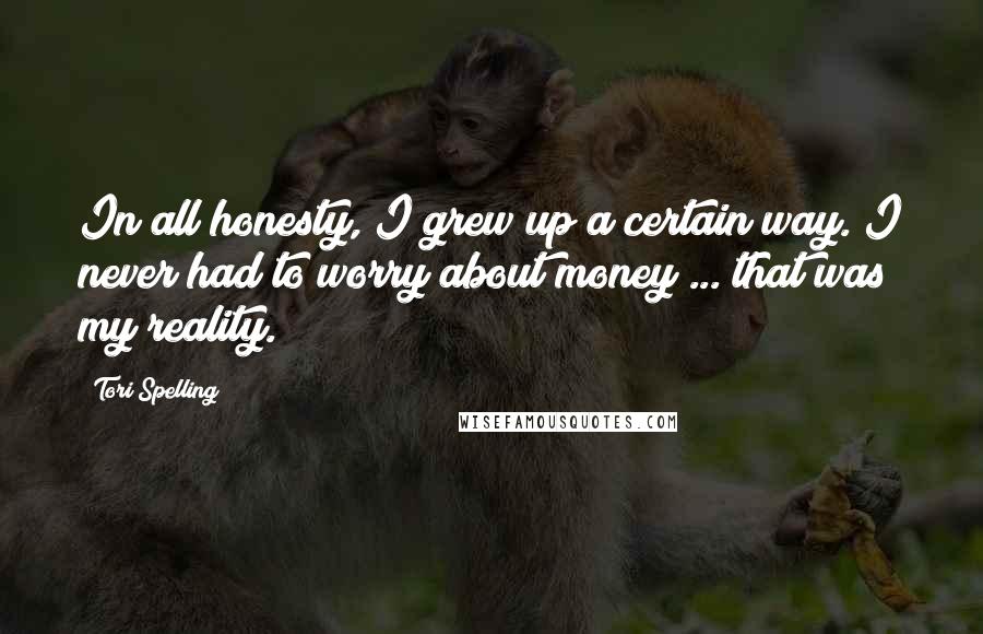 Tori Spelling Quotes: In all honesty, I grew up a certain way. I never had to worry about money ... that was my reality.