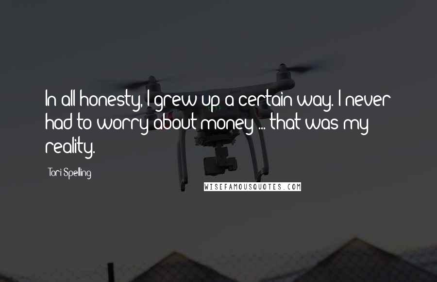 Tori Spelling Quotes: In all honesty, I grew up a certain way. I never had to worry about money ... that was my reality.