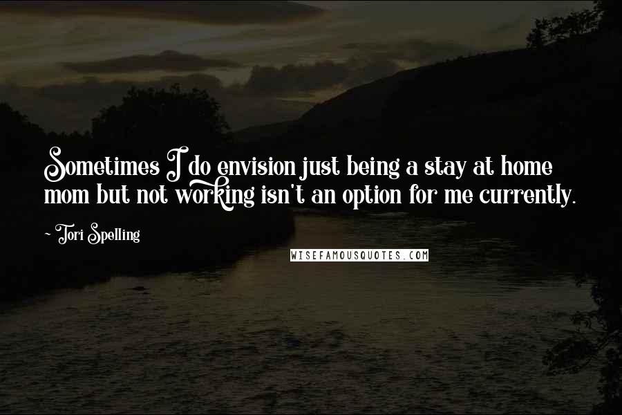 Tori Spelling Quotes: Sometimes I do envision just being a stay at home mom but not working isn't an option for me currently.