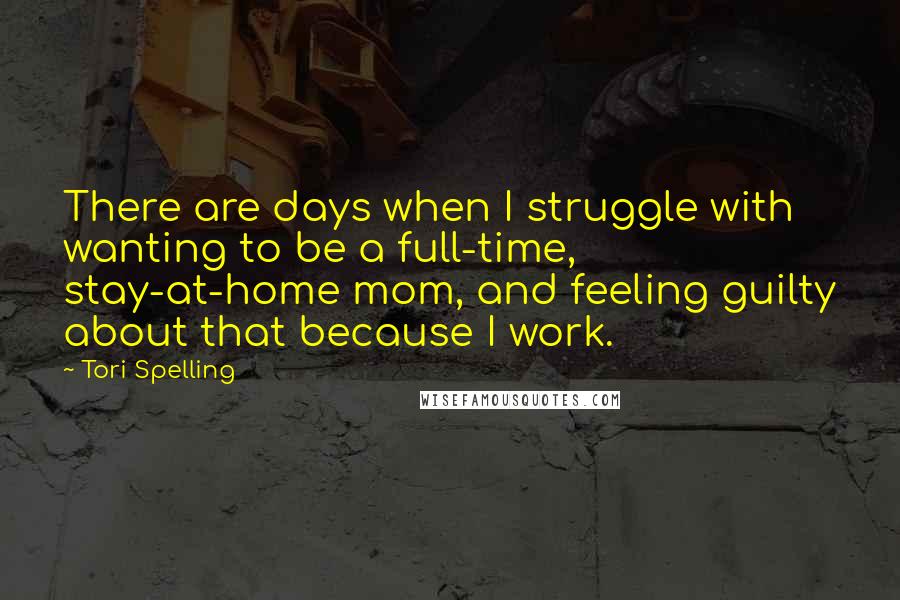 Tori Spelling Quotes: There are days when I struggle with wanting to be a full-time, stay-at-home mom, and feeling guilty about that because I work.