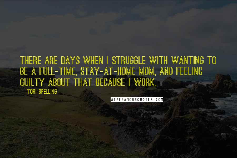 Tori Spelling Quotes: There are days when I struggle with wanting to be a full-time, stay-at-home mom, and feeling guilty about that because I work.