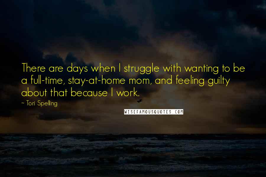 Tori Spelling Quotes: There are days when I struggle with wanting to be a full-time, stay-at-home mom, and feeling guilty about that because I work.