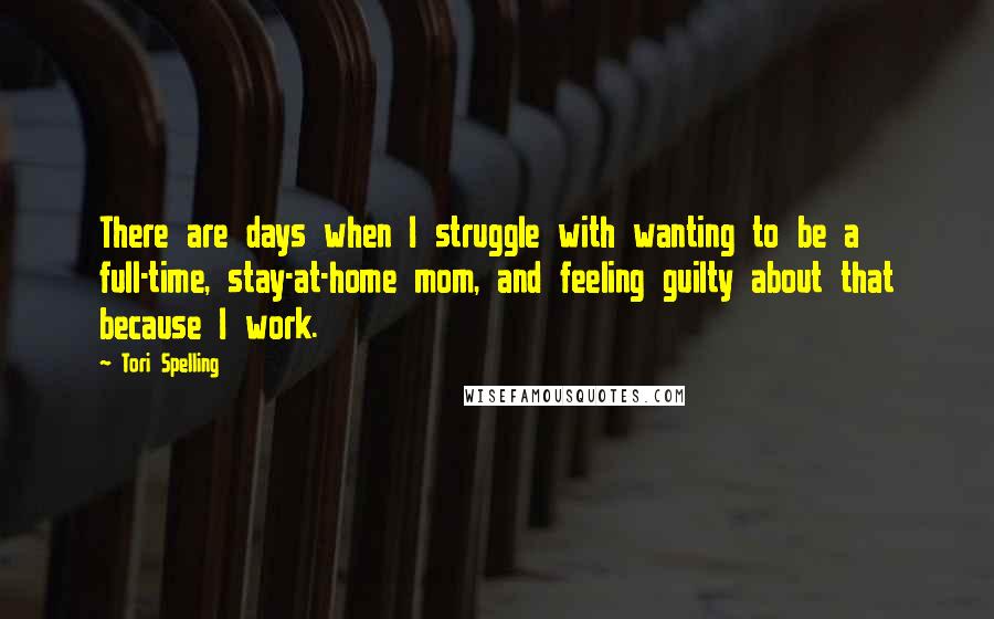 Tori Spelling Quotes: There are days when I struggle with wanting to be a full-time, stay-at-home mom, and feeling guilty about that because I work.