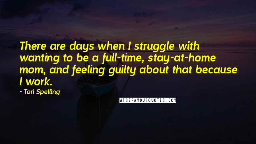 Tori Spelling Quotes: There are days when I struggle with wanting to be a full-time, stay-at-home mom, and feeling guilty about that because I work.