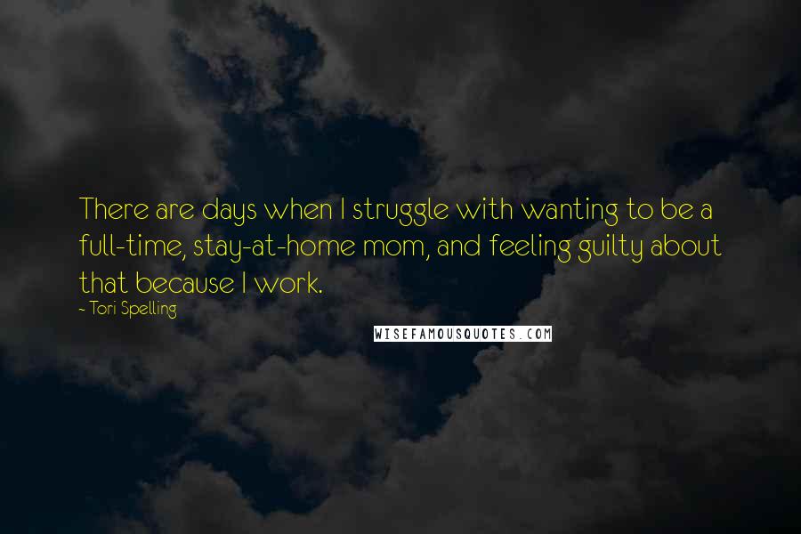 Tori Spelling Quotes: There are days when I struggle with wanting to be a full-time, stay-at-home mom, and feeling guilty about that because I work.