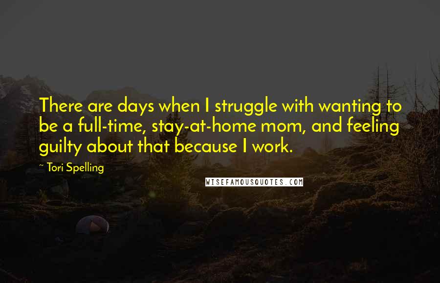 Tori Spelling Quotes: There are days when I struggle with wanting to be a full-time, stay-at-home mom, and feeling guilty about that because I work.