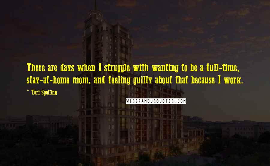 Tori Spelling Quotes: There are days when I struggle with wanting to be a full-time, stay-at-home mom, and feeling guilty about that because I work.