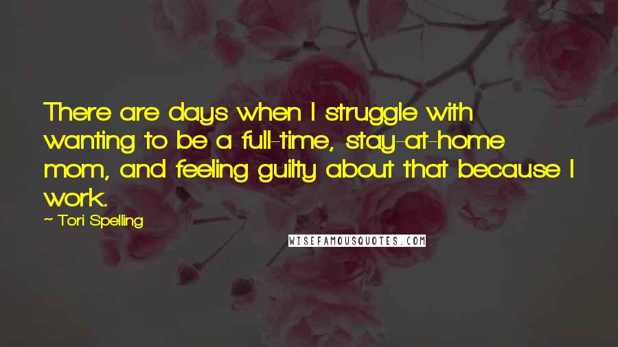 Tori Spelling Quotes: There are days when I struggle with wanting to be a full-time, stay-at-home mom, and feeling guilty about that because I work.