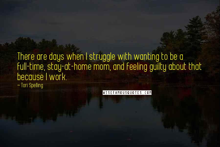 Tori Spelling Quotes: There are days when I struggle with wanting to be a full-time, stay-at-home mom, and feeling guilty about that because I work.