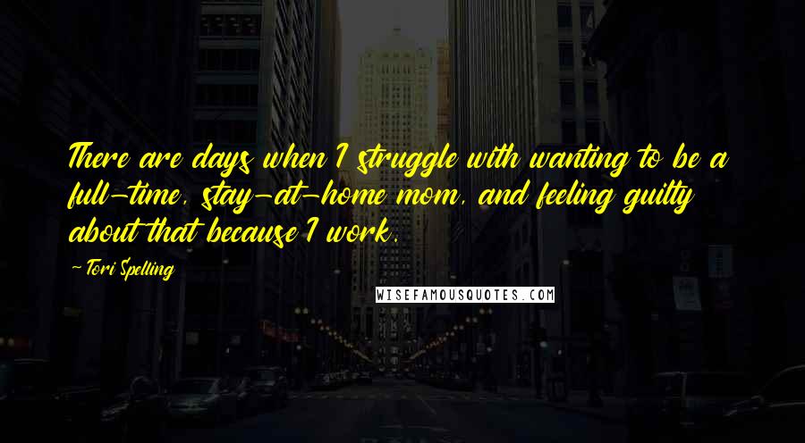 Tori Spelling Quotes: There are days when I struggle with wanting to be a full-time, stay-at-home mom, and feeling guilty about that because I work.