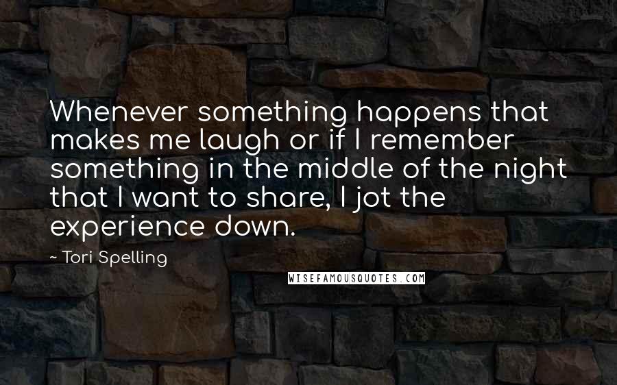 Tori Spelling Quotes: Whenever something happens that makes me laugh or if I remember something in the middle of the night that I want to share, I jot the experience down.