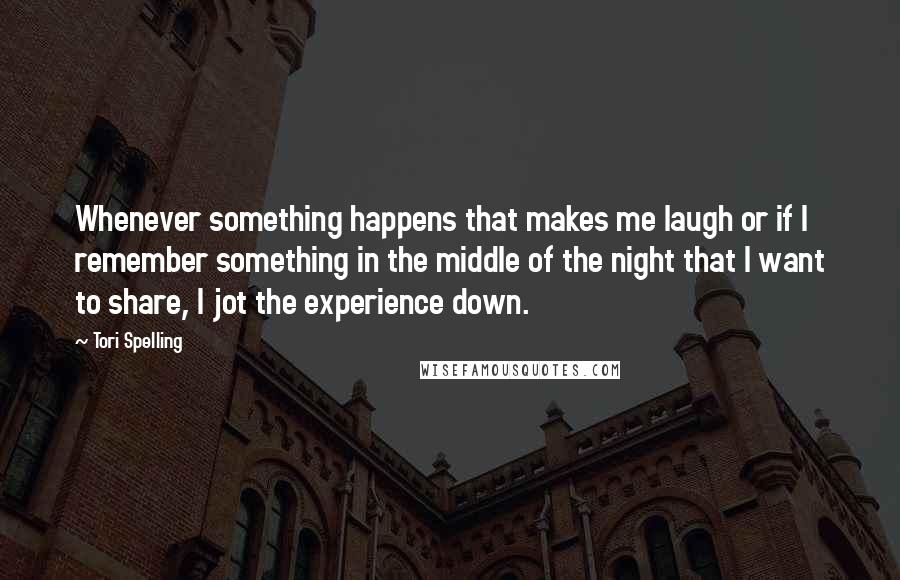 Tori Spelling Quotes: Whenever something happens that makes me laugh or if I remember something in the middle of the night that I want to share, I jot the experience down.