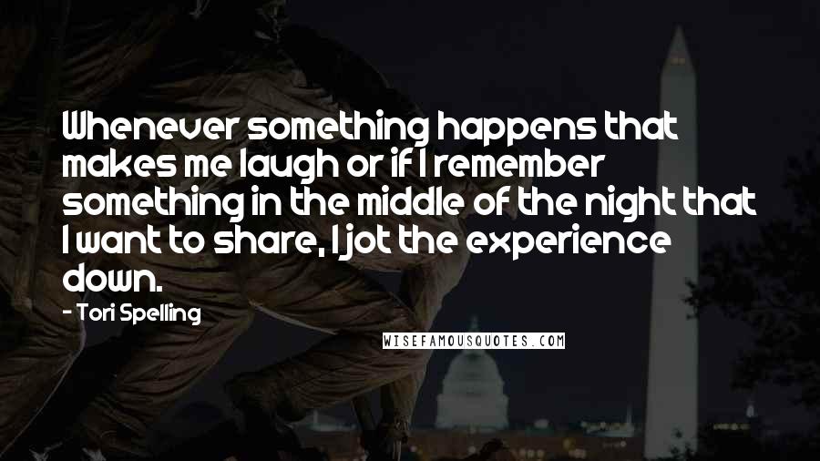 Tori Spelling Quotes: Whenever something happens that makes me laugh or if I remember something in the middle of the night that I want to share, I jot the experience down.