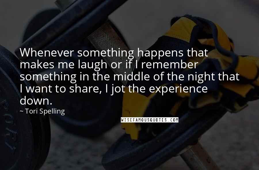 Tori Spelling Quotes: Whenever something happens that makes me laugh or if I remember something in the middle of the night that I want to share, I jot the experience down.
