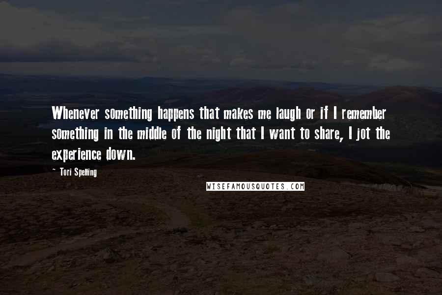 Tori Spelling Quotes: Whenever something happens that makes me laugh or if I remember something in the middle of the night that I want to share, I jot the experience down.