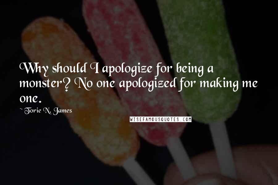 Torie N. James Quotes: Why should I apologize for being a monster? No one apologized for making me one.