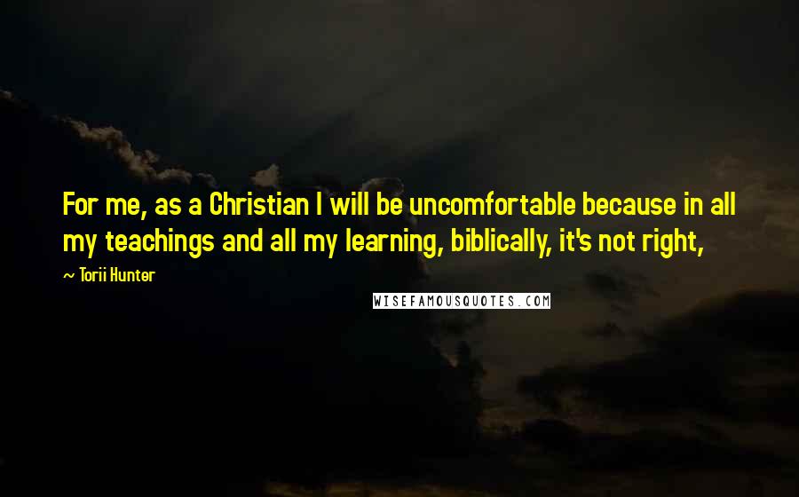 Torii Hunter Quotes: For me, as a Christian I will be uncomfortable because in all my teachings and all my learning, biblically, it's not right,