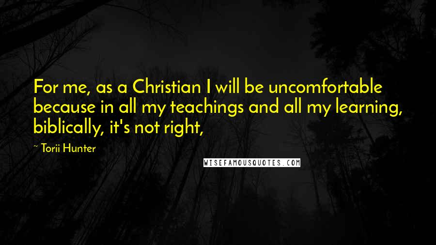 Torii Hunter Quotes: For me, as a Christian I will be uncomfortable because in all my teachings and all my learning, biblically, it's not right,