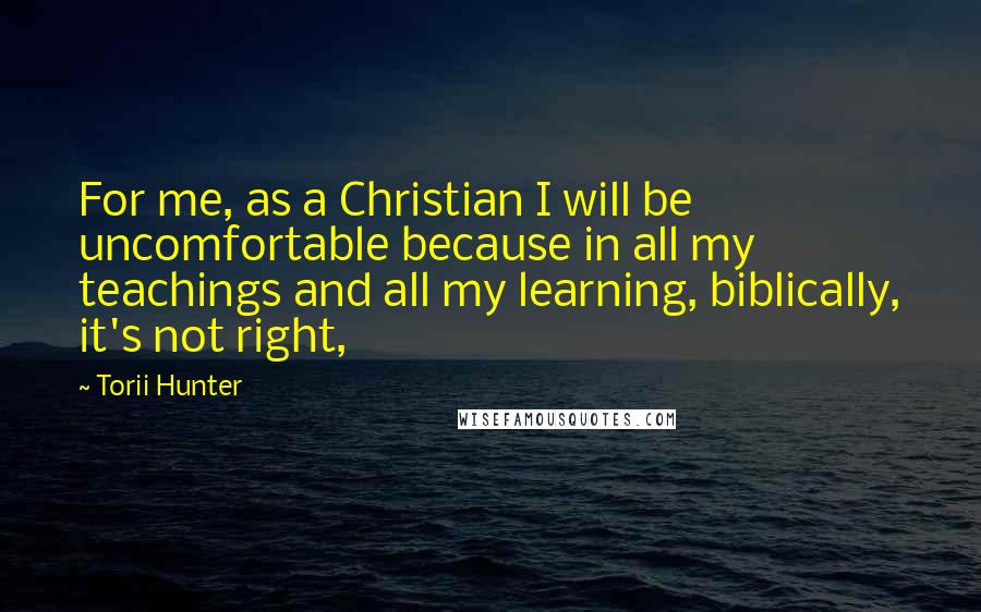 Torii Hunter Quotes: For me, as a Christian I will be uncomfortable because in all my teachings and all my learning, biblically, it's not right,